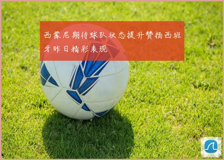 西蒙尼期待球队状态提升赞扬西班牙昨日精彩表现