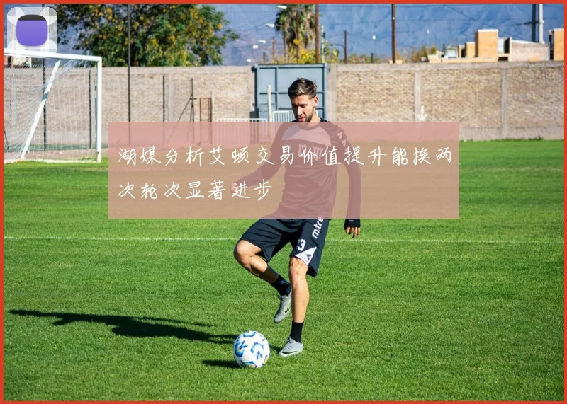 湖媒分析艾顿交易价值提升能换两次轮次显著进步