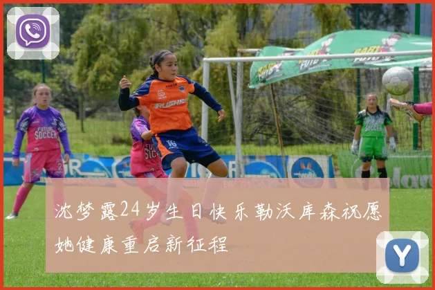沈梦露24岁生日快乐勒沃库森祝愿她健康重启新征程