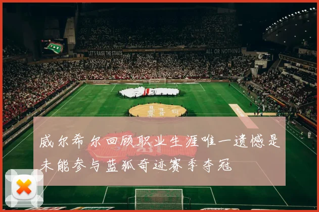 威尔希尔回顾职业生涯唯一遗憾是未能参与蓝狐奇迹赛季夺冠