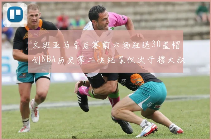 文班亚马季后赛前六场狂送30盖帽创NBA历史第二快纪录仅次于穆大叔的五场表现