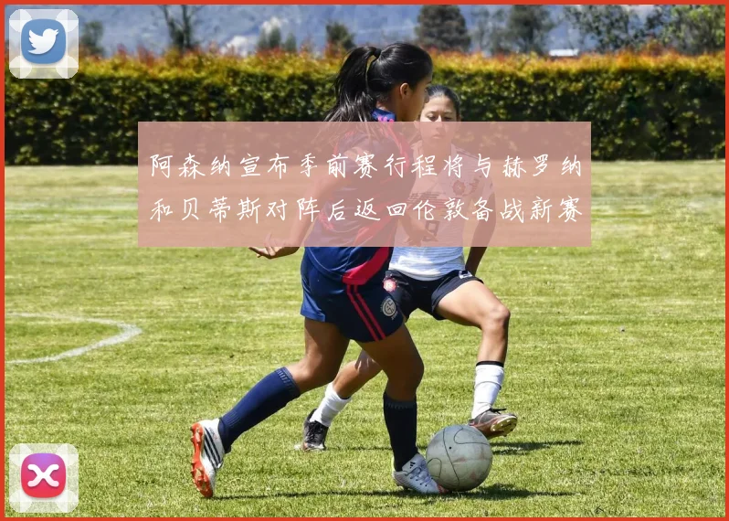 阿森纳宣布季前赛行程将与赫罗纳和贝蒂斯对阵后返回伦敦备战新赛季