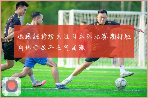 远藤航持续关注日本队比赛期待胜利终于扳平士气高涨