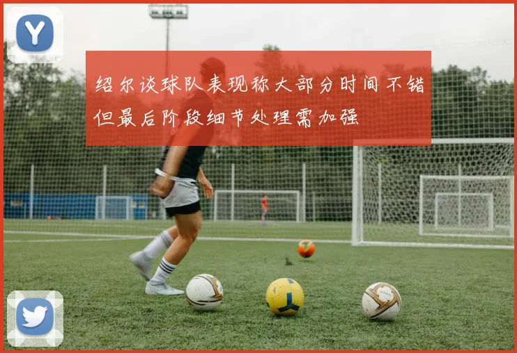 绍尔谈球队表现称大部分时间不错但最后阶段细节处理需加强