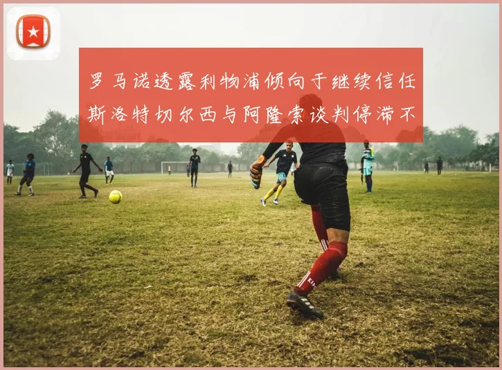 罗马诺透露利物浦倾向于继续信任斯洛特切尔西与阿隆索谈判停滞不前