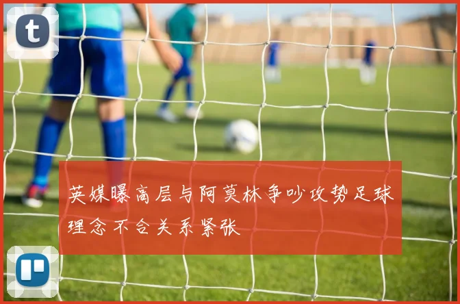 英媒曝高层与阿莫林争吵攻势足球理念不合关系紧张