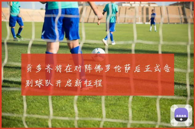 贡多齐将在对阵佛罗伦萨后正式告别球队开启新征程