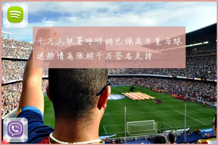 千万人联署呼吁姆巴佩离开皇马球迷热情高涨超千万签名支持