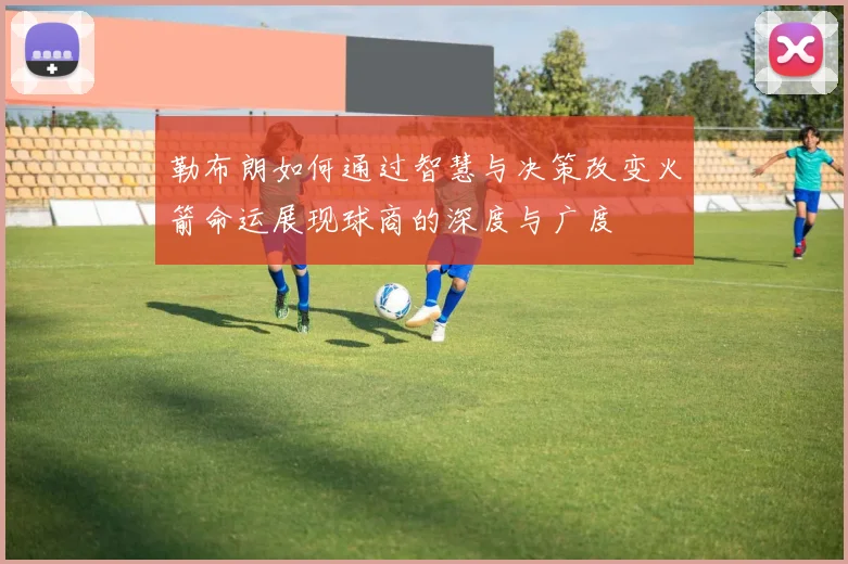 勒布朗如何通过智慧与决策改变火箭命运展现球商的深度与广度