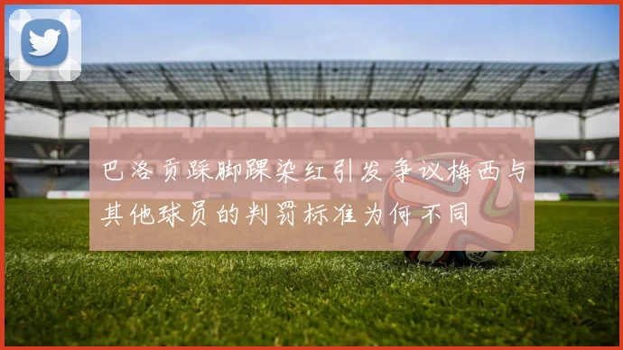 巴洛贡踩脚踝染红引发争议梅西与其他球员的判罚标准为何不同