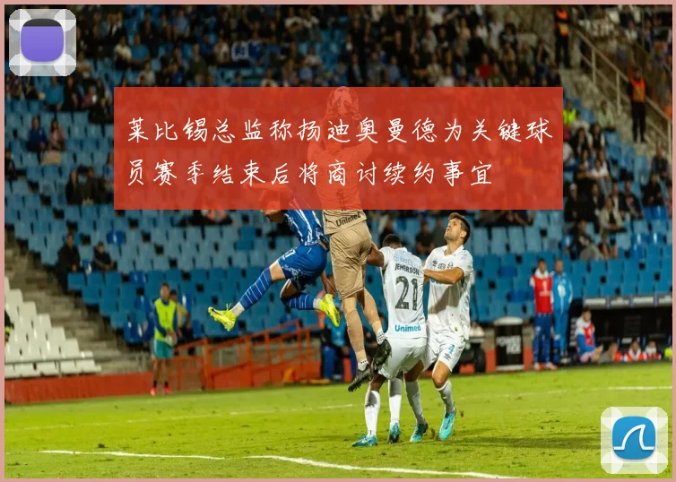莱比锡总监称扬迪奥曼德为关键球员赛季结束后将商讨续约事宜