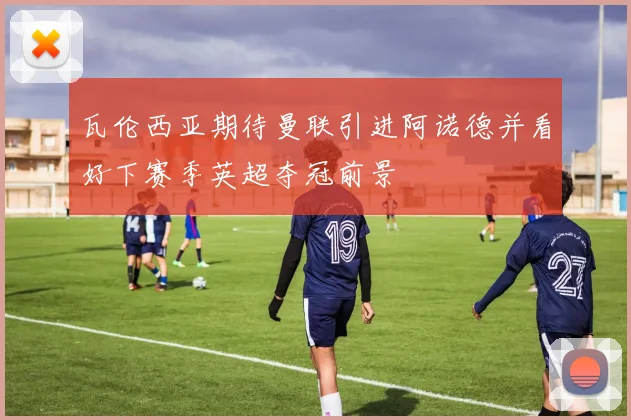 瓦伦西亚期待曼联引进阿诺德并看好下赛季英超夺冠前景