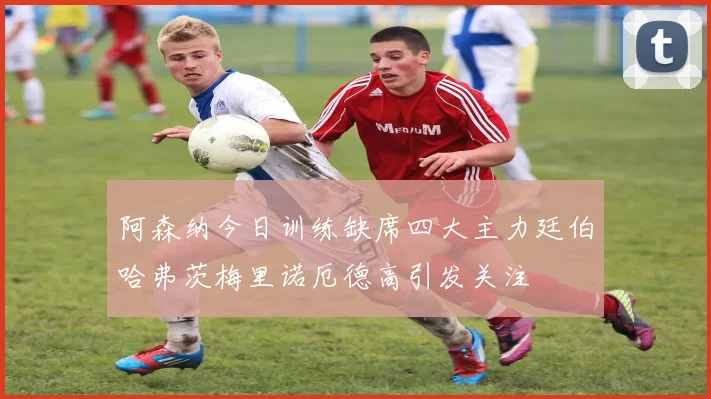 阿森纳今日训练缺席四大主力廷伯哈弗茨梅里诺厄德高引发关注