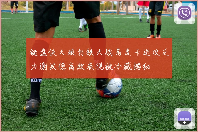 键盘侠火狼打铁大战乌度卡进攻乏力谢泼德高效表现被冷藏揭秘