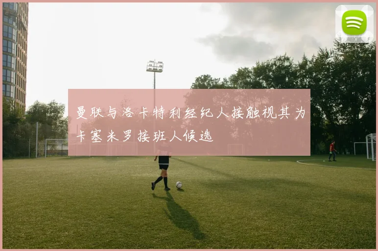 曼联与洛卡特利经纪人接触视其为卡塞米罗接班人候选