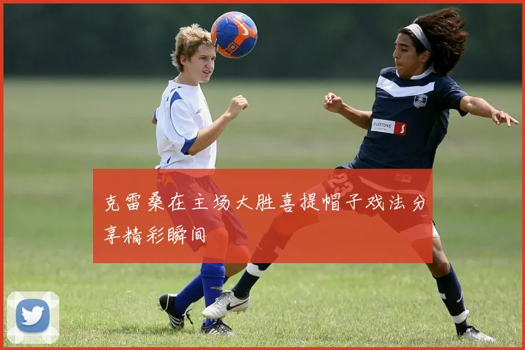 克雷桑在主场大胜喜提帽子戏法分享精彩瞬间