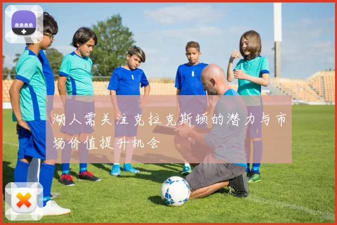 湖人需关注克拉克斯顿的潜力与市场价值提升机会
