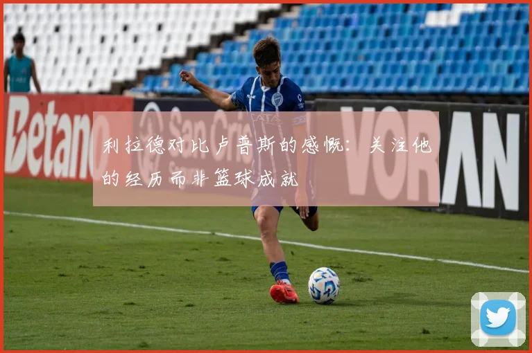 利拉德对比卢普斯的感慨：关注他的经历而非篮球成就