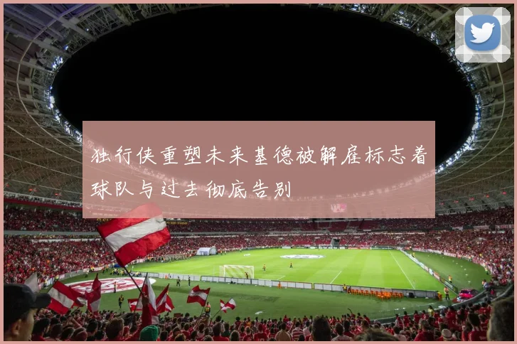独行侠重塑未来基德被解雇标志着球队与过去彻底告别