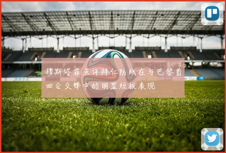 穆斯塔菲点评拜仁防线在与巴黎首回合交锋中的明显短板表现