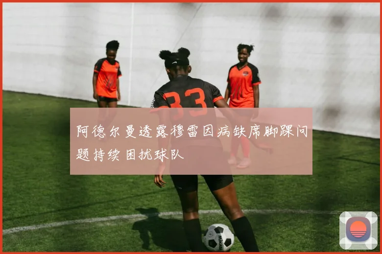 阿德尔曼透露穆雷因病缺席脚踝问题持续困扰球队