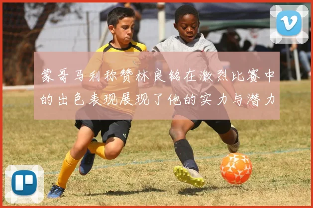 蒙哥马利称赞林良铭在激烈比赛中的出色表现展现了他的实力与潜力