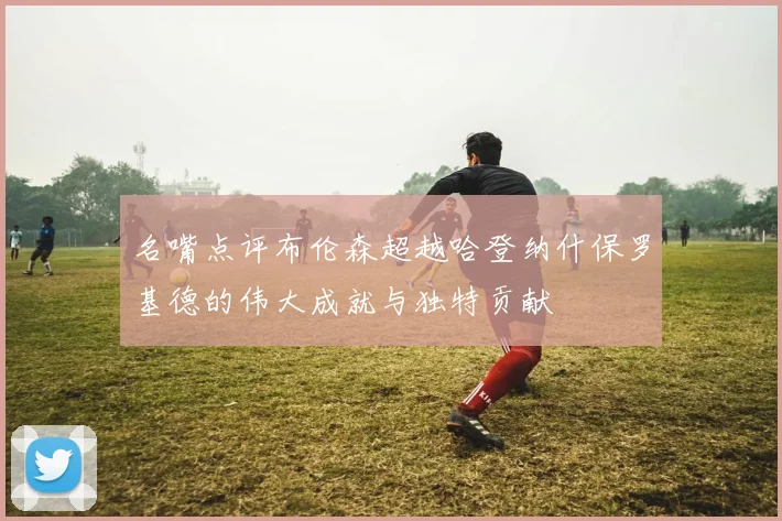 名嘴点评布伦森超越哈登纳什保罗基德的伟大成就与独特贡献