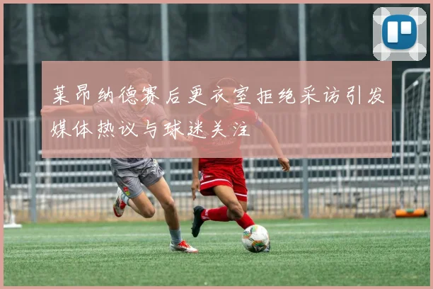 莱昂纳德赛后更衣室拒绝采访引发媒体热议与球迷关注