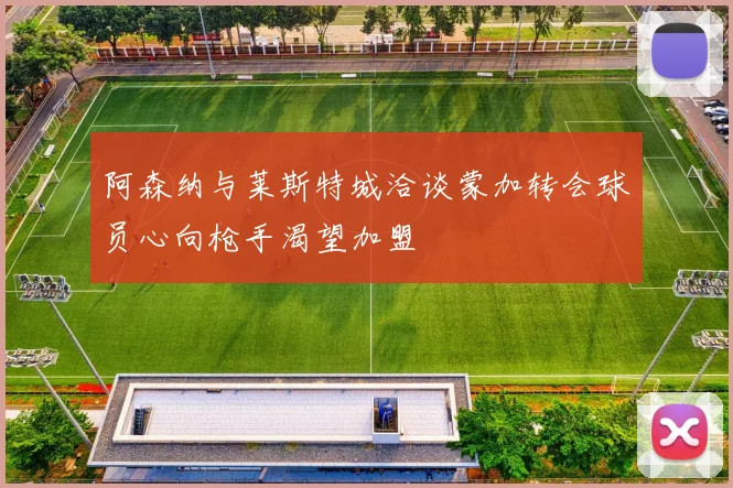 阿森纳与莱斯特城洽谈蒙加转会球员心向枪手渴望加盟