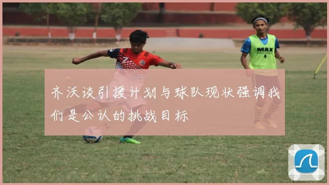齐沃谈引援计划与球队现状强调我们是公认的挑战目标