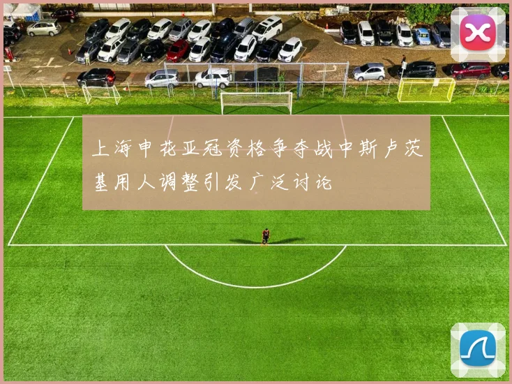 上海申花亚冠资格争夺战中斯卢茨基用人调整引发广泛讨论